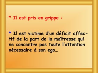 * Il est pris en grippe :


* Il  Blaguesd’un déficit affec-
    est victime avec Toto
tif de la part de la maîtresse qui
ne concentre pas toute l’attention
nécessaire à son ego…
 