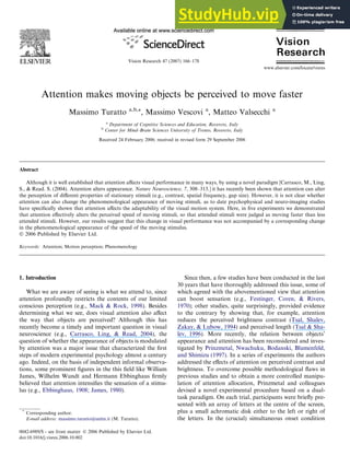 Attention makes moving objects be perceived to move faster
Massimo Turatto a,b,*, Massimo Vescovi a
, Matteo Valsecchi a
a
Department of Cognitive Sciences and Education, Rovereto, Italy
b
Center for Mind–Brain Sciences University of Trento, Rovereto, Italy
Received 24 February 2006; received in revised form 29 September 2006
Abstract
Although it is well established that attention aﬀects visual performance in many ways, by using a novel paradigm [Carrasco, M., Ling,
S., & Read. S. (2004). Attention alters appearance. Nature Neuroscience, 7, 308–313.] it has recently been shown that attention can alter
the perception of diﬀerent properties of stationary stimuli (e.g., contrast, spatial frequency, gap size). However, it is not clear whether
attention can also change the phenomenological appearance of moving stimuli, as to date psychophysical and neuro-imaging studies
have speciﬁcally shown that attention aﬀects the adaptability of the visual motion system. Here, in ﬁve experiments we demonstrated
that attention eﬀectively alters the perceived speed of moving stimuli, so that attended stimuli were judged as moving faster than less
attended stimuli. However, our results suggest that this change in visual performance was not accompanied by a corresponding change
in the phenomenological appearance of the speed of the moving stimulus.
 2006 Published by Elsevier Ltd.
Keywords: Attention; Motion perception; Phenomenology
1. Introduction
What we are aware of seeing is what we attend to, since
attention profoundly restricts the contents of our limited
conscious perception (e.g., Mack  Rock, 1998). Besides
determining what we see, does visual attention also aﬀect
the way that objects are perceived? Although this has
recently become a timely and important question in visual
neuroscience (e.g., Carrasco, Ling,  Read, 2004), the
question of whether the appearance of objects is modulated
by attention was a major issue that characterized the ﬁrst
steps of modern experimental psychology almost a century
ago. Indeed, on the basis of independent informal observa-
tions, some prominent ﬁgures in the this ﬁeld like William
James, Wilhelm Wundt and Hermann Ebbinghaus ﬁrmly
believed that attention intensiﬁes the sensation of a stimu-
lus (e.g., Ebbinghaus, 1908; James, 1980).
Since then, a few studies have been conducted in the last
30 years that have thoroughly addressed this issue, some of
which agreed with the abovementioned view that attention
can boost sensation (e.g., Festinger, Coren,  Rivers,
1970); other studies, quite surprisingly, provided evidence
to the contrary by showing that, for example, attention
reduces the perceived brightness contrast (Tsal, Shalev,
Zakay,  Lubow, 1994) and perceived length (Tsal  Sha-
lev, 1996). More recently, the relation between objects’
appearance and attention has been reconsidered and inves-
tigated by Prinzmetal, Nwachuku, Bodanski, Blumenfeld,
and Shimizu (1997). In a series of experiments the authors
addressed the eﬀects of attention on perceived contrast and
brightness. To overcome possible methodological ﬂaws in
previous studies and to obtain a more controlled manipu-
lation of attention allocation, Prinzmetal and colleagues
devised a novel experimental procedure based on a dual-
task paradigm. On each trial, participants were brieﬂy pre-
sented with an array of letters at the centre of the screen,
plus a small achromatic disk either to the left or right of
the letters. In the (crucial) simultaneous onset condition
0042-6989/$ - see front matter  2006 Published by Elsevier Ltd.
doi:10.1016/j.visres.2006.10.002
*
Corresponding author.
E-mail address: massimo.turatto@unitn.it (M. Turatto).
www.elsevier.com/locate/visres
Vision Research 47 (2007) 166–178
 