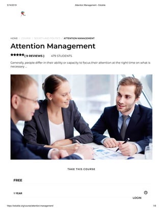 5/14/2019 Attention Management - Edukite
https://edukite.org/course/attention-management/ 1/8
HOME / COURSE / SOCIETY AND POLITICS / ATTENTION MANAGEMENT
Attention Management
( 9 REVIEWS ) 479 STUDENTS
Generally, people differ in their ability or capacity to focus their attention at the right time on what is
necessary …

FREE
1 YEAR
TAKE THIS COURSE
LOGIN
 