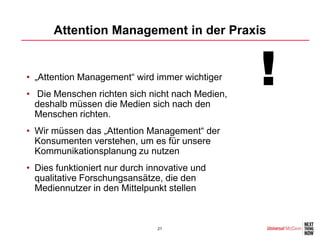 Attention Management in der Praxis


• „Attention Management“ wird immer wichtiger
• Die Menschen richten sich nicht nach Medien,
  deshalb müssen die Medien sich nach den
                                                 !
  Menschen richten.
• Wir müssen das „Attention Management“ der
  Konsumenten verstehen, um es für unsere
  Kommunikationsplanung zu nutzen
• Dies funktioniert nur durch innovative und
  qualitative Forschungsansätze, die den
  Mediennutzer in den Mittelpunkt stellen



                                21
 