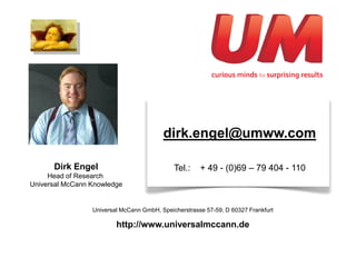 dirk.engel@umww.com

      Dirk Engel                             Tel.:    + 49 - (0)69 – 79 404 - 110
     Head of Research
Universal McCann Knowledge


                 Universal McCann GmbH, Speicherstrasse 57-59, D 60327 Frankfurt

                         http://www.universalmccann.de
 