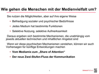 Wie gehen die Menschen mit der Medienvielfalt um?
  •Sie nutzen die Möglichkeiten, aber auf ihre eigene Weise
    • Befriedigung sozialer und psychischer Bedürfnisse
    • Jedes Medium hat bestimmte Funktionen
    • Selektive Nutzung, selektive Aufmerksamkeit
  •Daraus ergeben sich bestimmte Mechanismen, die unabhängig vom
  jeweils aktuellen technischen und inhaltlichen Angebot sind
  •Wenn wir diese psychischen Mechanismen verstehen, können wir auch
  Vorhersagen für künftige Entwicklungen machen
    • Vom Mediamix zum „Share of Attention“
    • Der neue Zwei-Stufen-Fluss der Kommunikation



                                    3
 