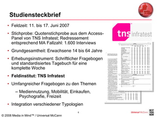 Studiensteckbrief
   • Feldzeit: 11. bis 17. Juni 2007
   • Stichprobe: Quotenstichprobe aus dem Access-
     Panel von TNS Infratest; Redressement
     entsprechend MA Fallzahl: 1.600 Interviews
   • Grundgesamtheit: Erwachsene 14 bis 64 Jahre
   • Erhebungsinstrument: Schriftlicher Fragebogen
     und standardisiertes Tagebuch für eine
     komplette Woche
   • Feldinstitut: TNS Infratest
   • Umfangreicher Fragebogen zu den Themen
         – Mediennutzung, Mobilität, Einkaufen,
           Psychografie, Freizeit
   • Integration verschiedener Typologien
                                           8
© 2008 Media in Mind™ / Universal McCann
 