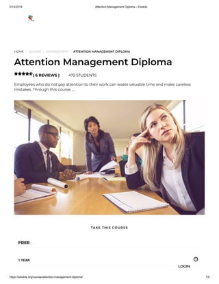 5/14/2019 Attention Management Diploma - Edukite
https://edukite.org/course/attention-management-diploma/ 1/9
HOME / COURSE / MANAGEMENT / ATTENTION MANAGEMENT DIPLOMA
Attention Management Diploma
( 6 REVIEWS ) 472 STUDENTS
Employees who do not pay attention to their work can waste valuable time and make careless
mistakes. Through this course, …

FREE
1 YEAR
TAKE THIS COURSE
LOGIN
 