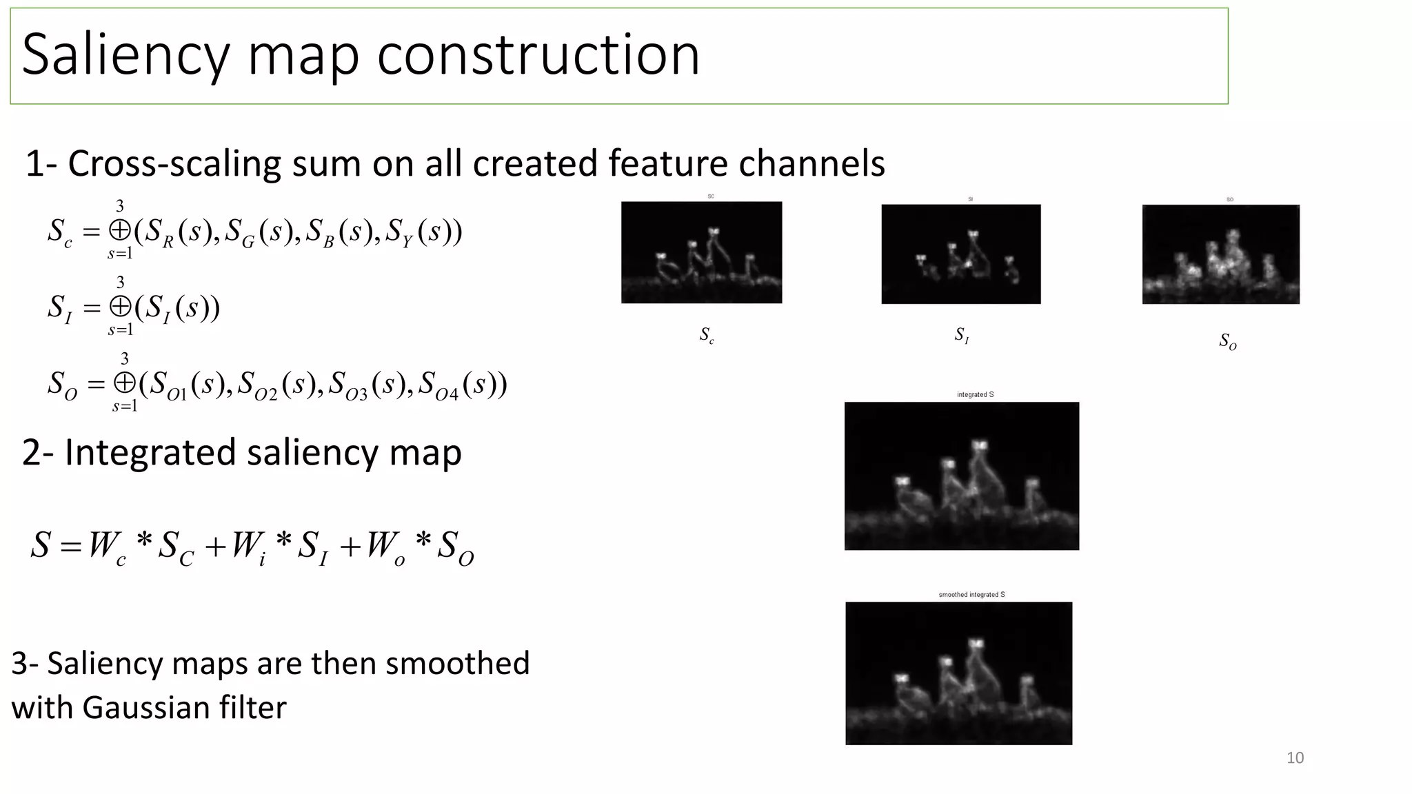 Saliency map construction
1- Cross-scaling sum on all created feature channels
))
(
),
(
),
(
),
(
(
))
(
(
))
(
),
(
),
(
),
(
(
4
3
2
1
3
1
3
1
3
1
s
S
s
S
s
S
s
S
S
s
S
S
s
S
s
S
s
S
s
S
S
O
O
O
O
s
O
I
s
I
Y
B
G
R
s
c









3- Saliency maps are then smoothed
with Gaussian filter
O
o
I
i
C
c S
W
S
W
S
W
S *
*
* 


2- Integrated saliency map
c
S I
S
O
S
10
 