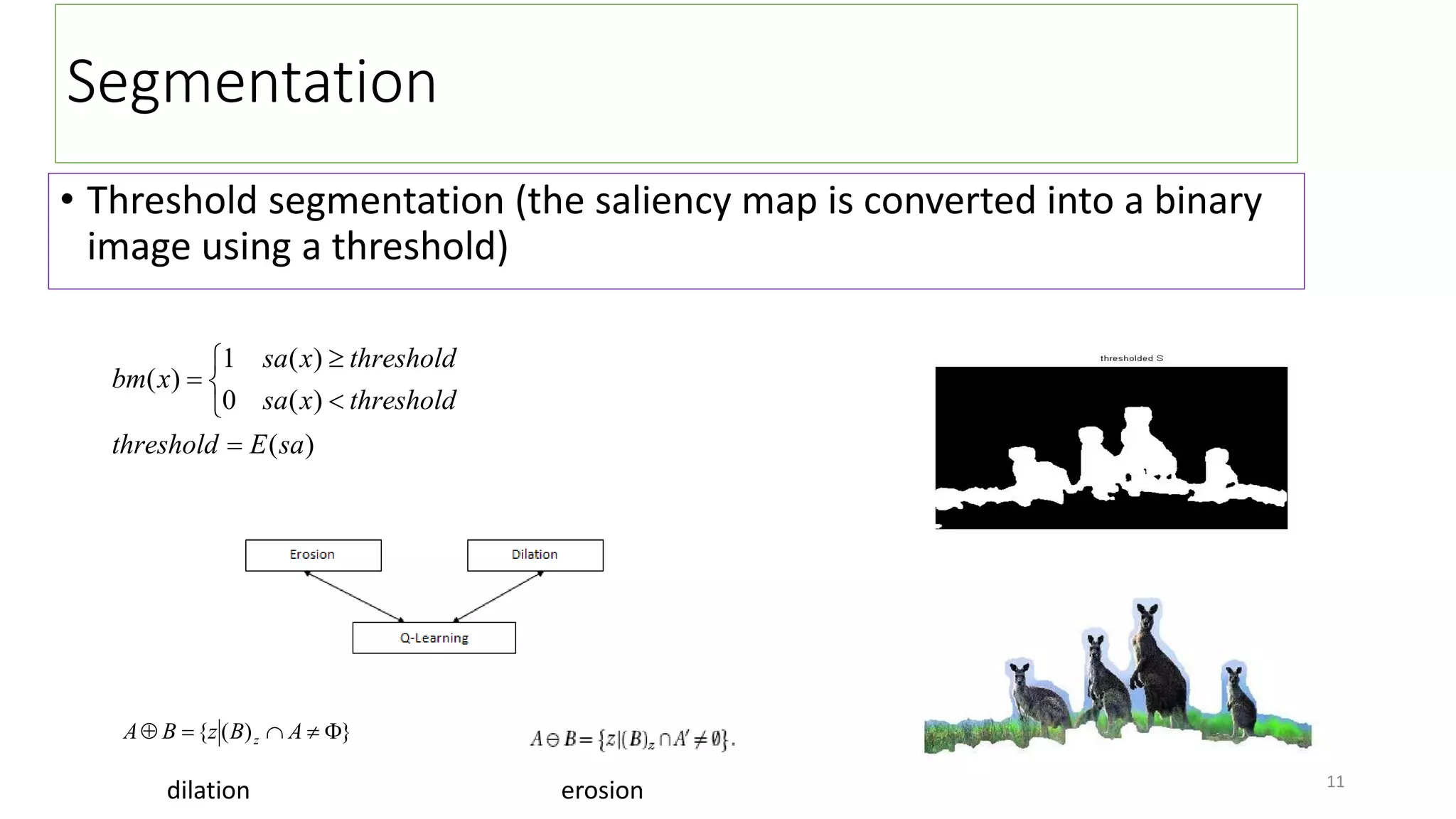 Segmentation
• Threshold segmentation (the saliency map is converted into a binary
image using a threshold)
)
(
)
(
0
)
(
1
)
(
sa
E
threshold
threshold
x
sa
threshold
x
sa
x
bm







}
)
(
{ 



 A
B
z
B
A z
dilation erosion 11
 