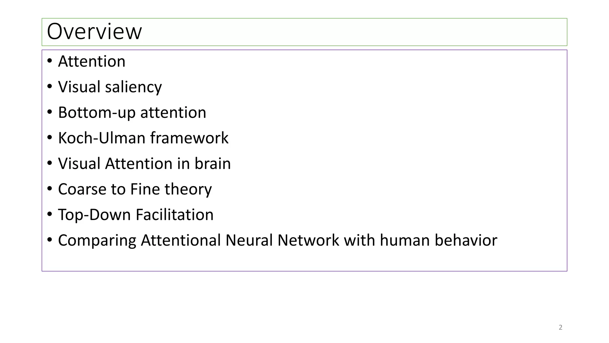 Overview
• Attention
• Visual saliency
• Bottom-up attention
• Koch-Ulman framework
• Visual Attention in brain
• Coarse to Fine theory
• Top-Down Facilitation
• Comparing Attentional Neural Network with human behavior
2
 