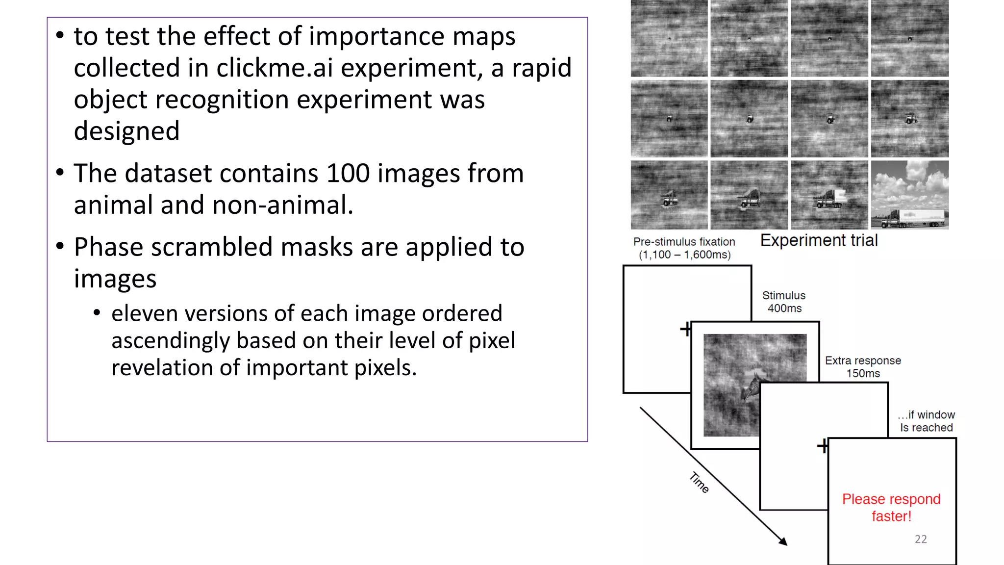 • to test the effect of importance maps
collected in clickme.ai experiment, a rapid
object recognition experiment was
designed
• The dataset contains 100 images from
animal and non-animal.
• Phase scrambled masks are applied to
images
• eleven versions of each image ordered
ascendingly based on their level of pixel
revelation of important pixels.
22
 