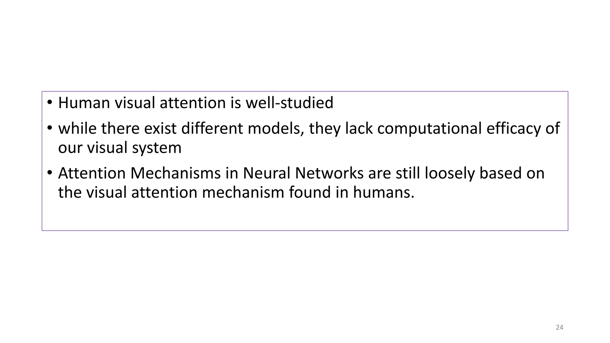 • Human visual attention is well-studied
• while there exist different models, they lack computational efficacy of
our visual system
• Attention Mechanisms in Neural Networks are still loosely based on
the visual attention mechanism found in humans.
24
 