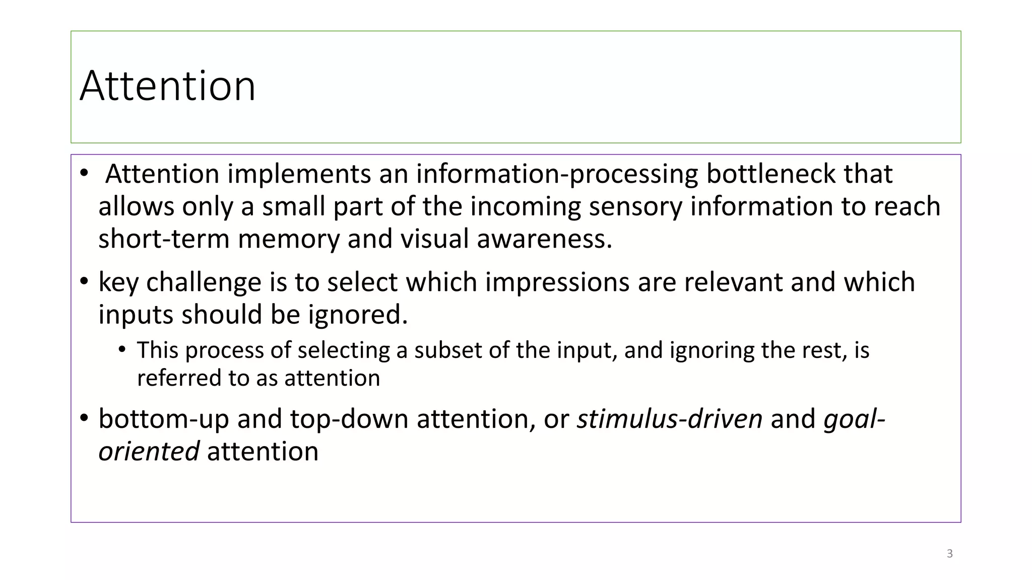Attention
• Attention implements an information-processing bottleneck that
allows only a small part of the incoming sensory information to reach
short-term memory and visual awareness.
• key challenge is to select which impressions are relevant and which
inputs should be ignored.
• This process of selecting a subset of the input, and ignoring the rest, is
referred to as attention
• bottom-up and top-down attention, or stimulus-driven and goal-
oriented attention
3
 