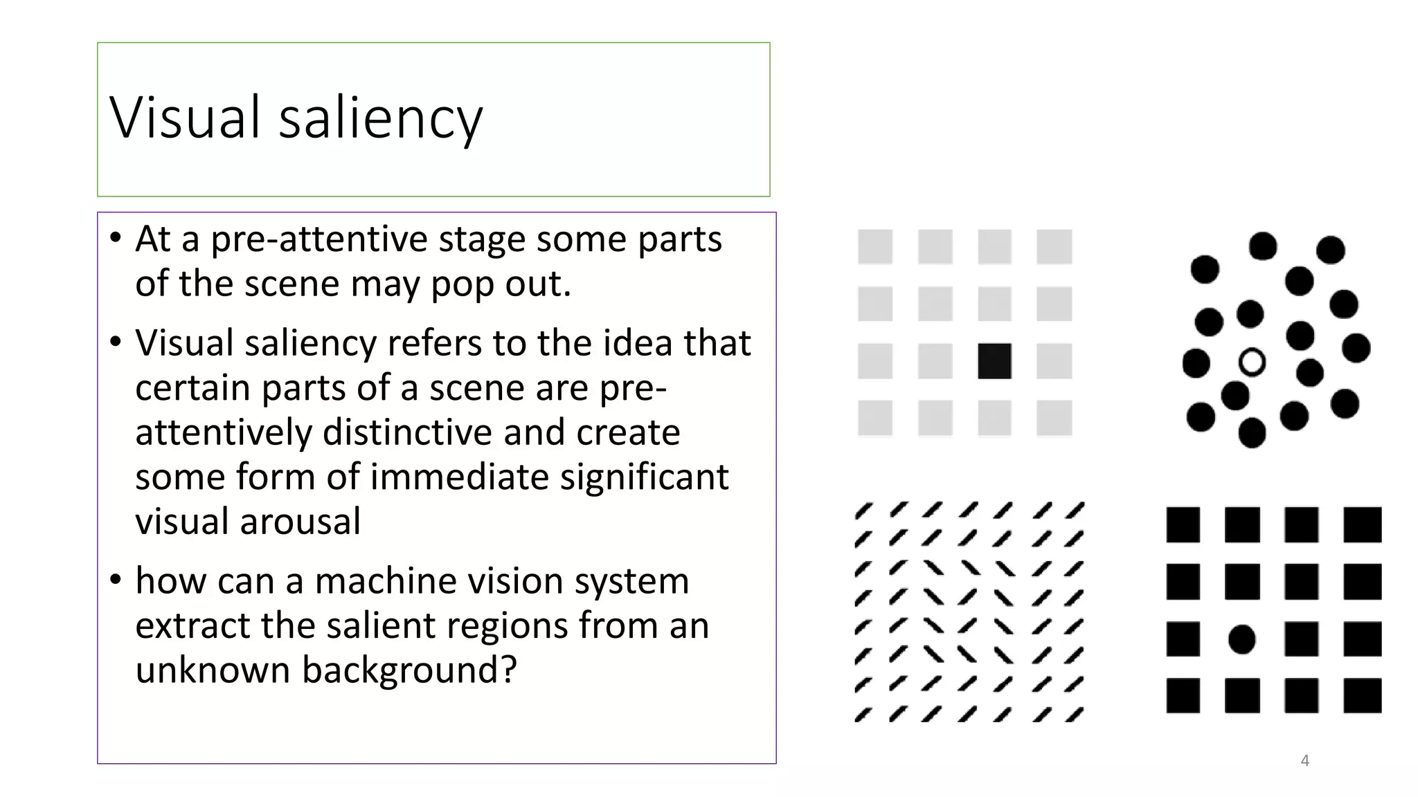 Visual saliency
• At a pre-attentive stage some parts
of the scene may pop out.
• Visual saliency refers to the idea that
certain parts of a scene are pre-
attentively distinctive and create
some form of immediate significant
visual arousal
• how can a machine vision system
extract the salient regions from an
unknown background?
4
 