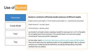 Preprocess
Create Model
Train
Test
I go.
Je vais.
Original English
Original French
Use of Bucket
Bucket is a method to efficiently handle sentences of different lengths
English sentence with length L1, French sentence with length L2 + 1 (prefixed with GO symbol)
English sentence -> encoder_inputs
French sentence -> decoder_inputs
we should in principle create a seq2seq model for every pair (L1, L2+1) of lengths
of an English and French sentence. This would result in an enormous graph
consisting of many very similar subgraphs.
On the other hand, we could just pad every sentence with a special PAD symbol.
Then we'd need only one seq2seq model, for the padded lengths. But on shorter
sentence our model would be inefficient, encoding and decoding many PAD
symbols that are useless.
 