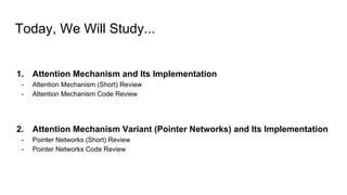 Today, We Will Study...
1. Attention Mechanism and Its Implementation
- Attention Mechanism (Short) Review
- Attention Mechanism Code Review
2. Attention Mechanism Variant (Pointer Networks) and Its Implementation
- Pointer Networks (Short) Review
- Pointer Networks Code Review
 