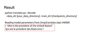 python translate.py --decode
--data_dir [your_data_directory] --train_dir [checkpoints_directory]
Reading model parameters from /tmp/translate.ckpt-340000
> Who is the president of the United States?
Qui est le président des États-Unis ?
Result
 