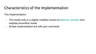 Characteristics of the Implementation
This Implementation:
- The model code is a slightly modified version of attention_decoder from
seq2seq tensorflow model
- Simple implementation but with poor comments
 