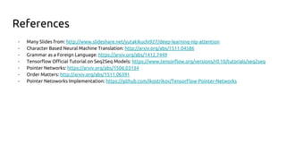 References
- Many Slides from: http://www.slideshare.net/yutakikuchi927/deep-learning-nlp-attention
- Character Based Neural Machine Translation: http://arxiv.org/abs/1511.04586
- Grammar as a Foreign Language: https://arxiv.org/abs/1412.7449
- Tensorflow Official Tutorial on Seq2Seq Models: https://www.tensorflow.org/versions/r0.10/tutorials/seq2seq
- Pointer Networks: https://arxiv.org/abs/1506.03134
- Order Matters: http://arxiv.org/abs/1511.06391
- Pointer Netoworks Implementation: https://github.com/ikostrikov/TensorFlow-Pointer-Networks
 