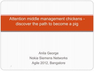 Attention middle management chickens -
    discover the path to become a pig




                Anila George
          Nokia Siemens Networks
           Agile 2012, Bangalore
/
 