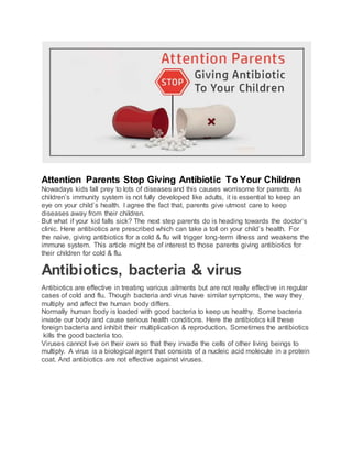 Attention Parents Stop Giving Antibiotic To Your Children
Nowadays kids fall prey to lots of diseases and this causes worrisome for parents. As
children’s immunity system is not fully developed like adults, it is essential to keep an
eye on your child’s health. I agree the fact that, parents give utmost care to keep
diseases away from their children.
But what if your kid falls sick? The next step parents do is heading towards the doctor’s
clinic. Here antibiotics are prescribed which can take a toll on your child’s health. For
the naive, giving antibiotics for a cold & flu will trigger long-term illness and weakens the
immune system. This article might be of interest to those parents giving antibiotics for
their children for cold & flu.
Antibiotics, bacteria & virus
Antibiotics are effective in treating various ailments but are not really effective in regular
cases of cold and flu. Though bacteria and virus have similar symptoms, the way they
multiply and affect the human body differs.
Normally human body is loaded with good bacteria to keep us healthy. Some bacteria
invade our body and cause serious health conditions. Here the antibiotics kill these
foreign bacteria and inhibit their multiplication & reproduction. Sometimes the antibiotics
kills the good bacteria too.
Viruses cannot live on their own so that they invade the cells of other living beings to
multiply. A virus is a biological agent that consists of a nucleic acid molecule in a protein
coat. And antibiotics are not effective against viruses.
 