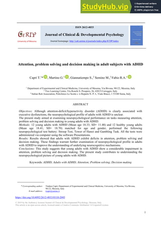 Journal of Clinical and Developmental Psychology, 1(1), 2019, 1‐9
1
Attention, problem solving and decision making in adult subjects with ADHD
Caprì T.1
* , Martino G.1
, Giannatiempo S.,2
Semino M.,3
Fabio R.A.1
1
Department of Experimental and Clinical Medicine, University of Messina, Via Bivona, 98122, Messina, Italy
2
Tice Learning Centre, Via Ronchi S. Prospero, 26, 42015 Correggio, Italy
3
Italian Rett Association, Policlinico Le Scotte c /o Reparto N. P. I., Viale Bracci, 1 53100 Siena, Italy
ABSTRACT
Objectives: Although attention-deficit/hyperactivity disorder (ADHD) is clearly associated with
executive dysfunctions, the neuropsychological profile of adults with ADHD is unclear.
The present study aimed at examining neuropsychological performance on tasks measuring attention,
problem solving and decision making in young adults with ADHD.
Methods: 12 young adults with ADHD (Mean age 18.33; SD= 11.48) and 12 healthy young adults
(Mean age 18.41; SD= 18.70) matched for age and gender, performed the following
neuropsychological test battery: Stroop Test, Tower of Hanoi and Gambling Task. All the tests were
administered via computer using the software Presentations.
Results: Results showed that adults with ADHD exhibit deficits in attention, problem solving and
decision making. These findings warrant further examination of neuropsychological profile in adults
with ADHD to improve the understanding of underlying neurocognitive mechanisms.
Conclusions: This study suggests that young adults with ADHD show a considerable impairment in
attention, problem solving and decision making. The present study contributes to understanding the
neuropsychological picture of young adults with ADHD.
Keywords: ADHD; Adults with ADHD; Attention; Problem solving; Decision making
* Corresponding author: Tindara Caprì, Department of Experimental and Clinical Medicine, University of Messina, Via Bivona,
98122, Messina, Italy
E-mail address: tcapri@unime.it
https://doi.org/10.6092/2612-4033/0110-2045
© 2019 by the Author(s); licensee Journal of Clinical & Developmental Psychology, Messina, Italy.
This article is an open access article, licensed under a Creative Commons Attribution 3.0 Unported License.
ISSN 2612-4033
Journal of Clinical & Developmental Psychology
Journal homepage: http://cab.unime.it/journals/index.php/JCDP/index
University of Messina
 