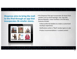 Shopmox	
  aims	
  to	
  bring	
  the	
  mall	
         •The	
  Shopmox	
  iPad	
  app	
  incorporates	
  26	
  stores	
  from	
  
                                                         retailers	
  such	
  as	
  Anthropologie,	
  Gap,	
  Gap	
  Kids,	
  
to	
  the	
  iPad	
  through	
  an	
  app	
  that	
      Banana	
  Republic,	
  Urban	
  Ou^icers	
  and	
  Old	
  Navy.	
  
incorporates	
  26	
  retailer	
  stores.                Features	
  include:	
  
                                                          -­‐Follow	
  preferred	
  retailers	
  to	
  create	
  a	
  customized	
  
                                                             bou<que	
  experience
                                                          -­‐No<ﬁca<ons	
  when	
  a	
  “liked”	
  product	
  goes	
  on	
  sale
                                                          -­‐Product	
  recommenda<ons	
  +	
  curated	
  content




                                                                                                                                       12


                                                                                                                                            12
 