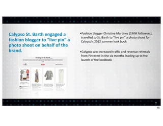 Calypso	
  St.	
  Barth	
  engaged	
  a	
            •Fashion	
  blogger	
  Chris<ne	
  Mar<nez	
  (1MM	
  followers),	
  
                                                      travelled	
  to	
  St.	
  Barth	
  to	
  “live	
  pin”	
  a	
  photo	
  shoot	
  for	
  
fashion	
  blogger	
  to	
  “live	
  pin”	
  a	
      Calypso’s	
  2012	
  summer	
  look	
  book
photo	
  shoot	
  on	
  behalf	
  of	
  the	
  
brand.                                               •Calypso	
  saw	
  increased	
  traﬃc	
  and	
  revenue	
  referrals	
  
                                                      from	
  Pinterest	
  in	
  the	
  six	
  months	
  leading	
  up	
  to	
  the	
  
                                                      launch	
  of	
  the	
  lookbook




                                                                                                                                                 15


                                                                                                                                                      15
 