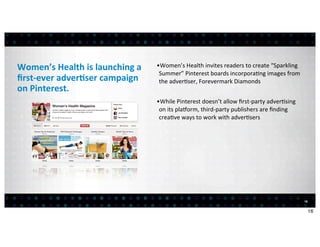 Women’s	
  Health	
  is	
  launching	
  a	
     •Women’s	
  Health	
  invites	
  readers	
  to	
  create	
  “Sparkling	
  
                                                 Summer”	
  Pinterest	
  boards	
  incorpora<ng	
  images	
  from	
  
ﬁrst-­‐ever	
  adver7ser	
  campaign	
           the	
  adver<ser,	
  Forevermark	
  Diamonds
on	
  Pinterest.
                                                •While	
  Pinterest	
  doesn’t	
  allow	
  ﬁrst-­‐party	
  adver<sing	
  
                                                 on	
  its	
  pla^orm,	
  third-­‐party	
  publishers	
  are	
  ﬁnding	
  
                                                 crea<ve	
  ways	
  to	
  work	
  with	
  adver<sers




                                                                                                                             16


                                                                                                                                  16
 