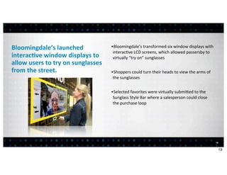Bloomingdale’s	
  launched	
                          •Bloomingdale’s	
  transformed	
  six	
  window	
  displays	
  with	
  
                                                       interac<ve	
  LCD	
  screens,	
  which	
  allowed	
  passersby	
  to	
  
interac7ve	
  window	
  displays	
  to	
               virtually	
  “try	
  on”	
  sunglasses
allow	
  users	
  to	
  try	
  on	
  sunglasses	
  
from	
  the	
  street.                                •Shoppers	
  could	
  turn	
  their	
  heads	
  to	
  view	
  the	
  arms	
  of	
  
                                                       the	
  sunglasses


                                                      •Selected	
  favorites	
  were	
  virtually	
  submiced	
  to	
  the	
  
                                                       Sunglass	
  Style	
  Bar	
  where	
  a	
  salesperson	
  could	
  close	
  
                                                       the	
  purchase	
  loop




                                                                                                                                            19


                                                                                                                                                 19
 