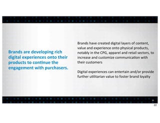 Brands	
  have	
  created	
  digital	
  layers	
  of	
  content,	
  
                                              value	
  and	
  experience	
  onto	
  physical	
  products,	
  
Brands	
  are	
  developing	
  rich	
         notably	
  in	
  the	
  CPG,	
  apparel	
  and	
  retail	
  sectors,	
  to	
  
digital	
  experiences	
  onto	
  their	
     increase	
  and	
  customize	
  communica:on	
  with	
  
products	
  to	
  con7nue	
  the	
            their	
  customers
engagement	
  with	
  purchasers.
                                              Digital	
  experiences	
  can	
  entertain	
  and/or	
  provide	
  
                                              further	
  u:litarian	
  value	
  to	
  foster	
  brand	
  loyalty




                                                                                                                         22


                                                                                                                              22
 