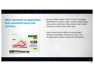 Nike+	
  launched	
  an	
  applica7on	
     •As	
  part	
  of	
  Nike’s	
  global	
  “Make	
  It	
  Count”	
  campaign,	
  
                                             Nike	
  Mexico	
  launched	
  a	
  Nike+	
  auc<on	
  Facebook	
  app,	
  
that	
  converted	
  sweat	
  into	
         where	
  users	
  could	
  bid	
  on	
  Nike	
  products	
  with	
  credits	
  
currency.                                    earned	
  as	
  a	
  result	
  of	
  their	
  Nike+	
  data	
  


                                            •Users	
  earned	
  more	
  credits	
  by	
  running	
  longer	
  
                                             distances	
  using	
  Nike+,	
  which	
  tracks	
  users’	
  runs	
  
                                             through	
  sports	
  watches,	
  iPods	
  and	
  smartphones




                                                                                                                               23


                                                                                                                                    23
 