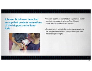 Johnson	
  &	
  Johnson	
  launched	
            •Johnson	
  &	
  Johnson	
  launched	
  an	
  augmented	
  reality	
  
                                                  app	
  that	
  overlays	
  anima<ons	
  of	
  the	
  Muppet	
  
an	
  app	
  that	
  projects	
  anima7ons	
      characters	
  onto	
  its	
  Band-­‐Aid	
  products
of	
  the	
  Muppets	
  onto	
  Band-­‐
Aids.                                            •The	
  app	
  is	
  only	
  ac<vated	
  once	
  the	
  camera	
  detects	
  
                                                  the	
  Muppet-­‐branded	
  app,	
  tying	
  product	
  purchase	
  
                                                  into	
  this	
  digital	
  delight




                                                                                                                                 24


                                                                                                                                      24
 