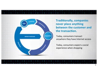 Tradi7onally,	
  companies	
  
never	
  place	
  anything	
  
between	
  the	
  customer	
  and	
  
the	
  transac7on.
Today,	
  consumers	
  transact	
  
anywhere	
  they	
  have	
  Internet	
  access

Today,	
  consumers	
  expect	
  a	
  social	
  
experience	
  when	
  shopping




                                                   3


                                                       3
 
