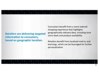 Consumers	
  beneﬁt	
  from	
  a	
  more	
  tailored	
  
                                                      shopping	
  experience	
  that	
  highlights	
  
                                                      geographically-­‐relevant	
  data,	
  including	
  local	
  
Retailers	
  are	
  delivering	
  targeted	
  
                                                      store	
  deals	
  and	
  product	
  availability
informa7on	
  to	
  consumers,	
  
based	
  on	
  geographic	
  loca7on.          Retailers	
  beneﬁt	
  from	
  localized	
  metrics	
  and	
  
                                                      learnings,	
  which	
  can	
  be	
  leveraged	
  for	
  further	
  
                                                      personaliza:on




                                                                                                                            31


                                                                                                                                 31
 
