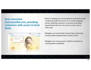 Sears	
  launched	
                              •Sears	
  is	
  tes<ng	
  local,	
  personalized	
  e-­‐commerce	
  in	
  key	
  
                                                  markets	
  through	
  the	
  launch	
  of	
  an	
  online	
  shopping	
  
SearsLocalAd.com,	
  providing	
                  portal,	
  allowing	
  customers	
  to	
  preview	
  local	
  deals	
  
customers	
  with	
  access	
  to	
  local	
      beyond	
  those	
  found	
  in	
  the	
  print	
  circulars	
  and	
  on	
  
deals.                                            Sears.com


                                                 •Shoppers	
  can	
  search	
  their	
  nearest	
  Sears	
  store	
  and	
  
                                                  browse	
  deals	
  by	
  department,	
  brand	
  or	
  price


                                                 •Shoppers	
  can	
  access	
  stores’	
  real<me	
  inventory	
  to	
  
                                                  check	
  product	
  availability




                                                                                                                                     32


                                                                                                                                          32
 