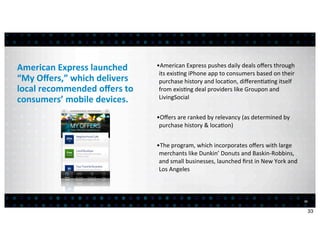 American	
  Express	
  launched	
         •American	
  Express	
  pushes	
  daily	
  deals	
  oﬀers	
  through	
  
                                           its	
  exis<ng	
  iPhone	
  app	
  to	
  consumers	
  based	
  on	
  their	
  
“My	
  Oﬀers,”	
  which	
  delivers	
      purchase	
  history	
  and	
  loca<on,	
  diﬀeren<a<ng	
  itself	
  
local	
  recommended	
  oﬀers	
  to	
      from	
  exis<ng	
  deal	
  providers	
  like	
  Groupon	
  and	
  
consumers’	
  mobile	
  devices.           LivingSocial


                                          •Oﬀers	
  are	
  ranked	
  by	
  relevancy	
  (as	
  determined	
  by	
  
                                           purchase	
  history	
  &	
  loca<on)


                                          •The	
  program,	
  which	
  incorporates	
  oﬀers	
  with	
  large	
  
                                           merchants	
  like	
  Dunkin’	
  Donuts	
  and	
  Baskin-­‐Robbins,	
  
                                           and	
  small	
  businesses,	
  launched	
  ﬁrst	
  in	
  New	
  York	
  and	
  
                                           Los	
  Angeles



                                                                                                                             33


                                                                                                                                  33
 