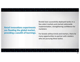 Brands	
  have	
  successfully	
  deployed	
  tac:cs	
  in	
  a	
  
                                                 few	
  select	
  markets	
  and	
  started	
  na:onwide	
  
                                                 implementa:on,	
  strengthening	
  conﬁdence	
  for	
  
Retail	
  innova7ons	
  experiments	
  
                                                 marketers
are	
  ﬂooding	
  the	
  global	
  market,	
  
providing	
  a	
  wealth	
  of	
  learnings.     For	
  brands	
  without	
  brick-­‐and-­‐mortars,	
  there	
  lie	
  
                                                 many	
  opportuni:es	
  to	
  partner	
  with	
  retailers	
  	
  
                                                 who	
  are	
  pursuing	
  these	
  tac:cs




                                                                                                                       35


                                                                                                                            35
 