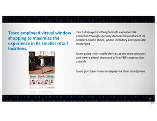Tesco	
  employed	
  virtual	
  window	
           Tesco	
  displayed	
  clothing	
  from	
  its	
  exclusive	
  F&F	
  
                                                   collec<on	
  through	
  specially-­‐decorated	
  windows	
  of	
  its	
  
shopping	
  to	
  maximize	
  the	
                smaller	
  London	
  shops,	
  where	
  inventory	
  and	
  space	
  are	
  
experience	
  in	
  its	
  smaller	
  retail	
     challenged
loca7ons.	
  
                                                   Users	
  point	
  their	
  mobile	
  devices	
  at	
  the	
  store	
  windows	
  
                                                   and	
  view	
  a	
  virtual	
  showcase	
  of	
  the	
  F&F	
  range	
  on	
  the	
  
                                                   catwalk


                                                   Users	
  purchase	
  items	
  on	
  display	
  via	
  their	
  smartphone




                                                                                                                                           37


                                                                                                                                                37
 