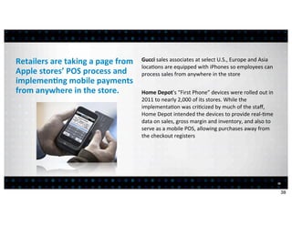 Retailers	
  are	
  taking	
  a	
  page	
  from	
     Gucci	
  sales	
  associates	
  at	
  select	
  U.S.,	
  Europe	
  and	
  Asia	
  
                                                      loca<ons	
  are	
  equipped	
  with	
  iPhones	
  so	
  employees	
  can	
  
Apple	
  stores’	
  POS	
  process	
  and	
           process	
  sales	
  from	
  anywhere	
  in	
  the	
  store
implemen7ng	
  mobile	
  payments	
  
from	
  anywhere	
  in	
  the	
  store.               Home	
  Depot’s	
  “First	
  Phone”	
  devices	
  were	
  rolled	
  out	
  in	
  
                                                      2011	
  to	
  nearly	
  2,000	
  of	
  its	
  stores.	
  While	
  the	
  
                                                      implementa<on	
  was	
  cri<cized	
  by	
  much	
  of	
  the	
  staﬀ,	
  
                                                      Home	
  Depot	
  intended	
  the	
  devices	
  to	
  provide	
  real-­‐<me	
  
                                                      data	
  on	
  sales,	
  gross	
  margin	
  and	
  inventory,	
  and	
  also	
  to	
  
                                                      serve	
  as	
  a	
  mobile	
  POS,	
  allowing	
  purchases	
  away	
  from	
  
                                                      the	
  checkout	
  registers




                                                                                                                                              38


                                                                                                                                                   38
 