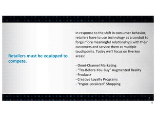 In	
  response	
  to	
  the	
  shi>	
  in	
  consumer	
  behavior,	
  
                                                retailers	
  have	
  to	
  use	
  technology	
  as	
  a	
  conduit	
  to	
  
                                                forge	
  more	
  meaningful	
  rela:onships	
  with	
  their	
  
                                                customers	
  and	
  service	
  them	
  at	
  mul:ple	
  
                                                touchpoints.	
  Today	
  we’ll	
  focus	
  on	
  ﬁve	
  key	
  
Retailers	
  must	
  be	
  equipped	
  to	
     areas:
compete.
                                                -­‐	
  Omni-­‐Channel	
  Marke:ng
                                                -­‐	
  “Try-­‐Before-­‐You-­‐Buy”	
  Augmented	
  Reality
                                                -­‐	
  Product+
                                                -­‐	
  Crea:ve	
  Loyalty	
  Programs
                                                -­‐	
  “Hyper-­‐Localized”	
  Shopping


                                                                                                                           5


                                                                                                                               5
 