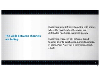 Customers	
  beneﬁt	
  from	
  interac:ng	
  with	
  brands	
  
                                          where	
  they	
  want,	
  when	
  they	
  want	
  in	
  a	
  
                                          distributed	
  non-­‐linear	
  customer	
  journey
The	
  walls	
  between	
  channels	
  
are	
  fading.                            Customers	
  engage	
  in	
  10+	
  diﬀerent	
  brand	
  
                                          touches	
  prior	
  to	
  purchase	
  (e.g.	
  mobile,	
  catalog,	
  
                                          in-­‐store,	
  iPad,	
  Pinterest,	
  e-­‐commerce,	
  direct,	
  
                                          email)




                                                                                                               7


                                                                                                                   7
 