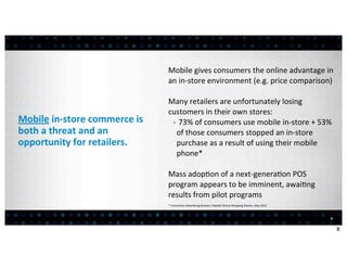 Mobile	
  gives	
  consumers	
  the	
  online	
  advantage	
  in	
  
                                             an	
  in-­‐store	
  environment	
  (e.g.	
  price	
  comparison)

                                             Many	
  retailers	
  are	
  unfortunately	
  losing	
  
                                             customers	
  in	
  their	
  own	
  stores:
Mobile	
  in-­‐store	
  commerce	
  is	
      -­‐ 	
  73%	
  of	
  consumers	
  use	
  mobile	
  in-­‐store	
  +	
  53%	
  
both	
  a	
  threat	
  and	
  an	
                of	
  those	
  consumers	
  stopped	
  an	
  in-­‐store	
  
opportunity	
  for	
  retailers.                  purchase	
  as	
  a	
  result	
  of	
  using	
  their	
  mobile	
  
                                                  phone*

                                             Mass	
  adop:on	
  of	
  a	
  next-­‐genera:on	
  POS	
  
                                             program	
  appears	
  to	
  be	
  imminent,	
  awai:ng	
  
                                             results	
  from	
  pilot	
  programs
                                             *	
  Interac<ve	
  Adver<sing	
  Bureau’s	
  Mobile	
  Phone	
  Shopping	
  Diaries,	
  May	
  2012



                                                                                                                                                   8


                                                                                                                                                       8
 
