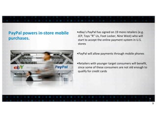 PayPal	
  powers	
  in-­‐store	
  mobile	
     •eBay’s	
  PayPal	
  has	
  signed	
  on	
  19	
  more	
  retailers	
  (e.g.	
  
                                                JCP,	
  Toys	
  “R”	
  Us,	
  Foot	
  Locker,	
  Nine	
  West)	
  who	
  will	
  
purchases.                                      start	
  to	
  accept	
  the	
  online	
  payment	
  system	
  in	
  U.S.	
  
                                                stores


                                               •PayPal	
  will	
  allow	
  payments	
  through	
  mobile	
  phones


                                               •Retailers	
  with	
  younger	
  target	
  consumers	
  will	
  beneﬁt,	
  
                                                since	
  some	
  of	
  these	
  consumers	
  are	
  not	
  old	
  enough	
  to	
  
                                                qualify	
  for	
  credit	
  cards




                                                                                                                                     9


                                                                                                                                         9
 