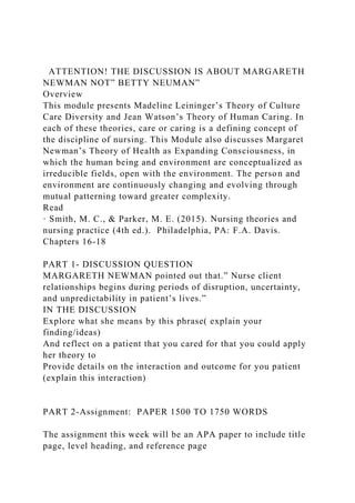 ATTENTION! THE DISCUSSION IS ABOUT MARGARETH
NEWMAN NOT” BETTY NEUMAN”
Overview
This module presents Madeline Leininger’s Theory of Culture
Care Diversity and Jean Watson’s Theory of Human Caring. In
each of these theories, care or caring is a defining concept of
the discipline of nursing. This Module also discusses Margaret
Newman’s Theory of Health as Expanding Consciousness, in
which the human being and environment are conceptualized as
irreducible fields, open with the environment. The person and
environment are continuously changing and evolving through
mutual patterning toward greater complexity.
Read
· Smith, M. C., & Parker, M. E. (2015). Nursing theories and
nursing practice (4th ed.). Philadelphia, PA: F.A. Davis.
Chapters 16-18
PART 1- DISCUSSION QUESTION
MARGARETH NEWMAN pointed out that.” Nurse client
relationships begins during periods of disruption, uncertainty,
and unpredictability in patient’s lives.”
IN THE DISCUSSION
Explore what she means by this phrase( explain your
finding/ideas)
And reflect on a patient that you cared for that you could apply
her theory to
Provide details on the interaction and outcome for you patient
(explain this interaction)
PART 2-Assignment: PAPER 1500 TO 1750 WORDS
The assignment this week will be an APA paper to include title
page, level heading, and reference page
 