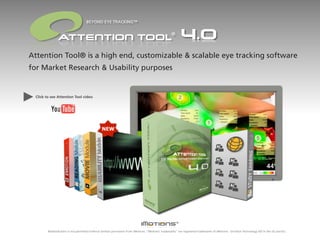 BEYOND EYE TRACKING™

                                                                                                   ®



Attention Tool® is a high end, customizable & scalable eye tracking software
for Market Research & Usability purposes


 Click to see Attention Tool video




        Redistribution is not permitted without written permission from iMotions. “iMotions’ trademarks” are registered trademarks of iMotions - Emotion Technology A/S in the US and EU.
 