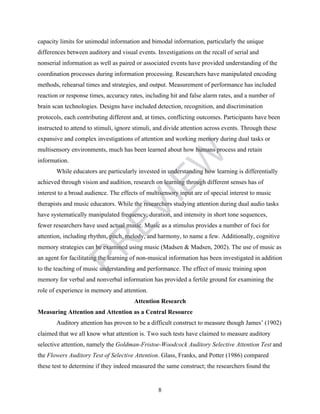 capacity limits for unimodal information and bimodal information, particularly the unique 
differences between auditory and visual events. Investigations on the recall of serial and 
nonserial information as well as paired or associated events have provided understanding of the 
coordination processes during information processing. Researchers have manipulated encoding 
methods, rehearsal times and strategies, and output. Measurement of performance has included 
reaction or response times, accuracy rates, including hit and false alarm rates, and a number of 
brain scan technologies. Designs have included detection, recognition, and discrimination 
protocols, each contributing different and, at times, conflicting outcomes. Participants have been 
instructed to attend to stimuli, ignore stimuli, and divide attention across events. Through these 
expansive and complex investigations of attention and working memory during dual tasks or 
multisensory environments, much has been learned about how humans process and retain 
information. 
PREVIEW 
While educators are particularly invested in understanding how learning is differentially 
achieved through vision and audition, research on learning through different senses has of 
interest to a broad audience. The effects of multisensory input are of special interest to music 
therapists and music educators. While the researchers studying attention during dual audio tasks 
have systematically manipulated frequency, duration, and intensity in short tone sequences, 
fewer researchers have used actual music. Music as a stimulus provides a number of foci for 
attention, including rhythm, pitch, melody, and harmony, to name a few. Additionally, cognitive 
memory strategies can be examined using music (Madsen & Madsen, 2002). The use of music as 
an agent for facilitating the learning of non-musical information has been investigated in addition 
to the teaching of music understanding and performance. The effect of music training upon 
memory for verbal and nonverbal information has provided a fertile ground for examining the 
role of experience in memory and attention. 
Attention Research 
Measuring Attention and Attention as a Central Resource 
Auditory attention has proven to be a difficult construct to measure though James’ (1902) 
claimed that we all know what attention is. Two such tests have claimed to measure auditory 
selective attention, namely the Goldman-Fristoe-Woodcock Auditory Selective Attention Test and 
the Flowers Auditory Test of Selective Attention. Glass, Franks, and Potter (1986) compared 
these test to determine if they indeed measured the same construct; the researchers found the 
8 
 