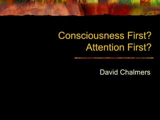 Consciousness First?
Attention First?
David Chalmers
 