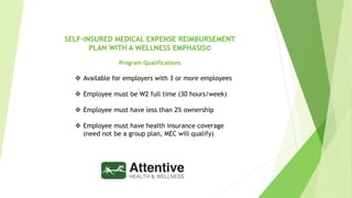 @2019Attentive Health&Wellness
SELF-INSURED MEDICAL EXPENSE REIMBURSEMENT
PLAN WITH A WELLNESS EMPHASIS©
Program Qualifications
 Available for employers with 3 or more employees
 Employee must be W2 full time (30 hours/week)
 Employee must have less than 2% ownership
 Employee must have health insurance coverage
(need not be a group plan, MEC will qualify)
 