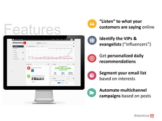 Features

“Listen” to what your
customers are saying online
Identify the VIPs &
evangelists (“influencers”)
Get personalized daily
recommendations
Segment your email list
based on interests
Automate multichannel
campaigns based on posts

 