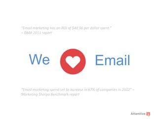 “Email marketing has an ROI of $40.56 per dollar spent.”
– DMA 2011 report

We

Email

“Email marketing spend set to increase in 67% of companies in 2012” –
Marketing Sherpa Benchmark report

 