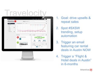 Travelocity

1. Goal: drive upsells &
repeat sales
2. Spot #SXSW
trending, setup
automation

3. Trigger an email
featuring car rental
deals in Austin NOW
4. Trigger a “Flight &
Hotel deals in Austin”
in 6-months

 
