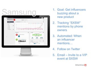 Samsung

1. Goal: Get influencers
buzzing about a
new product

2. Tracking “SXSW”
mentions by phone
owners
3. Automated: When
an influencer
mentions…
4. Follow on Twitter

5. Email – Invite to a VIP
event at SXSW

 